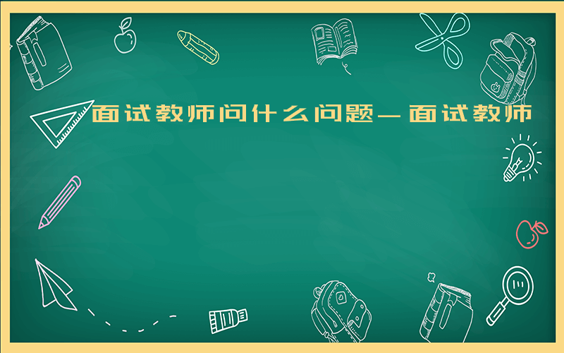 面试教师问什么问题-面试教师 问什么